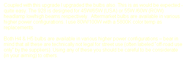Text Box: Coupled with this upgrade I upgraded the bulbs also. This is as would be expected - quite easy. The 928 is designed for 45W/65W (USA) or 55W /60W (ROW) headlamp low/high beams respectively.  Aftermarket bulbs are available in various higher power configurations. I use 80W/100W with a 5800K color temp as replacements.

Both H4 & H5 bulbs are available in various higher power configurations  bear in mind that all these are technically not legal for street use (often labeled off-road use only by the suppliers). Using any of these you should be careful to be considerate (in your aiming) to others. 
 
